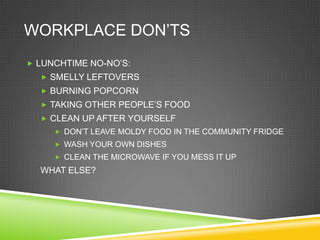 WORKPLACE DON‘TS
 LUNCHTIME NO-NO‘S:
   SMELLY LEFTOVERS
   BURNING POPCORN
   TAKING OTHER PEOPLE‘S FOOD
   CLEAN UP AFTER YOURSELF
      DON‘T LEAVE MOLDY FOOD IN THE COMMUNITY FRIDGE
      WASH YOUR OWN DISHES
      CLEAN THE MICROWAVE IF YOU MESS IT UP
  WHAT ELSE?
 