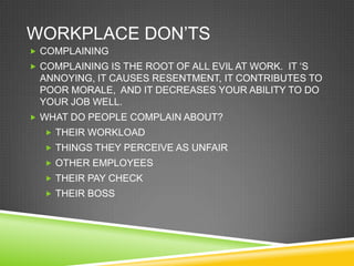 WORKPLACE DON‘TS
 COMPLAINING
 COMPLAINING IS THE ROOT OF ALL EVIL AT WORK. IT ‗S
 ANNOYING, IT CAUSES RESENTMENT, IT CONTRIBUTES TO
 POOR MORALE, AND IT DECREASES YOUR ABILITY TO DO
 YOUR JOB WELL.
 WHAT DO PEOPLE COMPLAIN ABOUT?
   THEIR WORKLOAD
   THINGS THEY PERCEIVE AS UNFAIR
   OTHER EMPLOYEES
   THEIR PAY CHECK
   THEIR BOSS
 