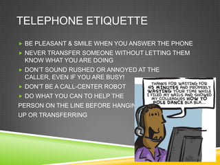 TELEPHONE ETIQUETTE
 BE PLEASANT & SMILE WHEN YOU ANSWER THE PHONE
 NEVER TRANSFER SOMEONE WITHOUT LETTING THEM
 KNOW WHAT YOU ARE DOING
 DON‘T SOUND RUSHED OR ANNOYED AT THE
 CALLER, EVEN IF YOU ARE BUSY!
 DON‘T BE A CALL-CENTER ROBOT
 DO WHAT YOU CAN TO HELP THE
PERSON ON THE LINE BEFORE HANGING
UP OR TRANSFERRING
 