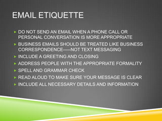 EMAIL ETIQUETTE
 DO NOT SEND AN EMAIL WHEN A PHONE CALL OR
 PERSONAL CONVERSATION IS MORE APPROPRIATE
 BUSINESS EMAILS SHOULD BE TREATED LIKE BUSINESS
 CORRESPONDENCE-----NOT TEXT MESSAGING
 INCLUDE A GREETING AND CLOSING
 ADDRESS PEOPLE WITH THE APPROPRIATE FORMALITY
 SPELL AND GRAMMAR CHECK
 READ ALOUD TO MAKE SURE YOUR MESSAGE IS CLEAR
 INCLUDE ALL NECESSARY DETAILS AND INFORMATION
 