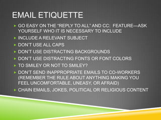 EMAIL ETIQUETTE
 GO EASY ON THE ―REPLY TO ALL‖ AND CC: FEATURE—ASK
 YOURSELF WHO IT IS NECESSARY TO INCLUDE
 INCLUDE A RELEVANT SUBJECT
 DON‘T USE ALL CAPS
 DON‘T USE DISTRACTING BACKGROUNDS
 DON‘T USE DISTRACTING FONTS OR FONT COLORS
 TO SMILEY OR NOT TO SMILEY?
 DON‘T SEND INAPPROPRIATE EMAILS TO CO-WORKERS
 (REMEMBER THE RULE ABOUT ANYTHING MAKING YOU
 FEEL UNCOMFORTABLE, UNEASY, OR AFRAID)
 CHAIN EMAILS, JOKES, POLITICAL OR RELIGIOUS CONTENT
 
