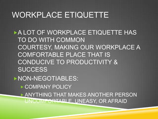 WORKPLACE ETIQUETTE

A LOT OF WORKPLACE ETIQUETTE HAS
 TO DO WITH COMMON
 COURTESY, MAKING OUR WORKPLACE A
 COMFORTABLE PLACE THAT IS
 CONDUCIVE TO PRODUCTIVITY &
 SUCCESS
NON-NEGOTIABLES:
  COMPANY POLICY
  ANYTHING THAT MAKES ANOTHER PERSON
   UNCOMFORTABLE, UNEASY, OR AFRAID
 