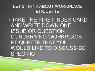 LET‘S THINK ABOUT WORKPLACE
           ETIQUETTE

TAKE THE FIRST INDEX CARD
AND WRITE DOWN ONE
ISSUE OR QUESTION
CONCERNING WORKPLACE
ETIQUETTE THAT YOU
WOULD LIKE TO DISCUSS-BE
SPECIFIC
 