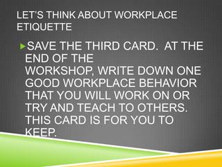 LET‘S THINK ABOUT WORKPLACE
ETIQUETTE
SAVE THE THIRD CARD. AT THE
 END OF THE
 WORKSHOP, WRITE DOWN ONE
 GOOD WORKPLACE BEHAVIOR
 THAT YOU WILL WORK ON OR
 TRY AND TEACH TO OTHERS.
 THIS CARD IS FOR YOU TO
 KEEP.
 
