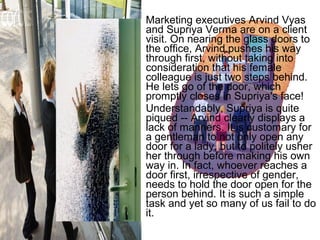 • Marketing executives Arvind Vyas 
and Supriya Verma are on a client 
visit. On nearing the glass doors to 
the office, Arvind pushes his way 
through first, without taking into 
consideration that his female 
colleague is just two steps behind. 
He lets go of the door, which 
promptly closes in Supriya's face! 
• Understandably, Supriya is quite 
piqued -- Arvind clearly displays a 
lack of manners. It is customary for 
a gentleman to not only open any 
door for a lady, but to politely usher 
her through before making his own 
way in. In fact, whoever reaches a 
door first, irrespective of gender, 
needs to hold the door open for the 
person behind. It is such a simple 
task and yet so many of us fail to do 
it. 
 