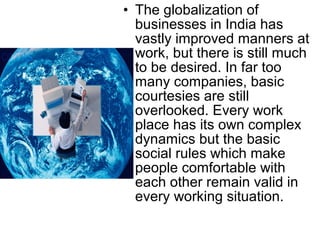 • The globalization of 
businesses in India has 
vastly improved manners at 
work, but there is still much 
to be desired. In far too 
many companies, basic 
courtesies are still 
overlooked. Every work 
place has its own complex 
dynamics but the basic 
social rules which make 
people comfortable with 
each other remain valid in 
every working situation. 
 