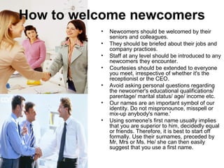 How to welcome newcomers 
• Newcomers should be welcomed by their 
seniors and colleagues. 
• They should be briefed about their jobs and 
company practices. 
• Staff at any level should be introduced to any 
newcomers they encounter. 
• Courtesies should be extended to everyone 
you meet, irrespective of whether it's the 
receptionist or the CEO. 
• Avoid asking personal questions regarding 
the newcomer's educational qualifications/ 
parentage/ marital status/ age/ income etc. 
• Our names are an important symbol of our 
identity. Do not mispronounce, misspell or 
mix-up anybody's name.' 
• Using someone's first name usually implies 
that you are superior to him, decidedly equal 
or friends. Therefore, it is best to start off 
formally. Use their surnames, preceded by 
Mr, Mrs or Ms. He/ she can then easily 
suggest that you use a first name. 
 