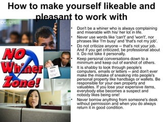 How to make yourself likeable and 
pleasant to work with 
• Don't be a whiner who is always complaining 
and miserable with his/ her lot in life. 
• Never use words like 'can't' and 'won't', nor 
phrases like 'I'm busy' and 'that's not my job'. 
• Do not criticize anyone -- that's not your job. 
And if you get criticized, be professional about 
it. Do not take it personally. 
• Keep personal conversations down to a 
minimum and keep out of earshot of others. 
• It is shabby to look through people's 
computers, emails or letters -- and don't ever 
make the mistake of sneaking into people's 
personal property like handbags or wallets. Be 
responsible for your own property and 
valuables. If you lose your expensive items, 
everybody else becomes a suspect and 
nobody likes being one! 
• Never borrow anything from someone's desk 
without permission and when you do always 
return it in good condition. 
 