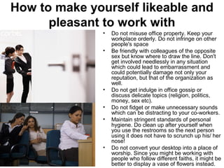 How to make yourself likeable and 
pleasant to work with 
• Do not misuse office property. Keep your 
workplace orderly. Do not infringe on other 
people's space 
• Be friendly with colleagues of the opposite 
sex but know where to draw the line. Don't 
get involved needlessly in any situation 
which could lead to embarrassment and 
could potentially damage not only your 
reputation, but that of the organization as 
well. 
• Do not get indulge in office gossip or 
discuss delicate topics (religion, politics, 
money, sex etc). 
• Do not fidget or make unnecessary sounds 
which can be distracting to your co-workers. 
• Maintain stringent standards of personal 
hygiene. Do clean up after yourself when 
you use the restrooms so the next person 
using it does not have to scrunch up his/ her 
nose! 
• Do not convert your desktop into a place of 
worship. Since you might be working with 
people who follow different faiths, it might be 
better to display a vase of flowers instead. 
 