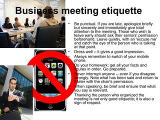 Business meeting etiquette 
• Be punctual. If you are late, apologize briefly 
but sincerely and immediately give total 
attention to the meeting. Those who wish to 
leave early should ask their seniors' permission 
beforehand. Leave quietly, with an 'excuse me' 
and catch the eye of the person who is talking 
at that point. 
• Dress well -- it gives a good impression. 
• Always remember to switch of your mobile 
phone. 
• Do your homework; get all your facts and 
figures in order. Go prepared. 
• Never interrupt anyone -- even if you disagree 
strongly. Note what has been said and return to 
it later with the chair's permission. 
• When speaking, be brief and ensure that what 
you say is relevant. 
• Thanking the person who organized the 
meeting is not only good etiquette; it is also a 
sign of respect. 
 
