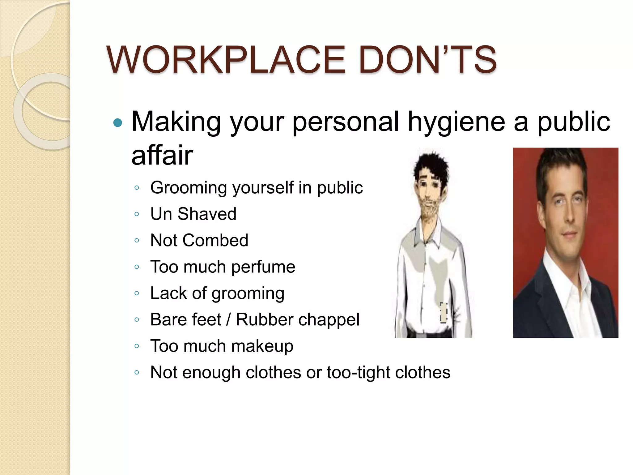 WORKPLACE DON’TS 
 Making your personal hygiene a public 
affair 
◦ Grooming yourself in public 
◦ Un Shaved 
◦ Not Combed 
◦ Too much perfume 
◦ Lack of grooming 
◦ Bare feet / Rubber chappel 
◦ Too much makeup 
◦ Not enough clothes or too-tight clothes 
 