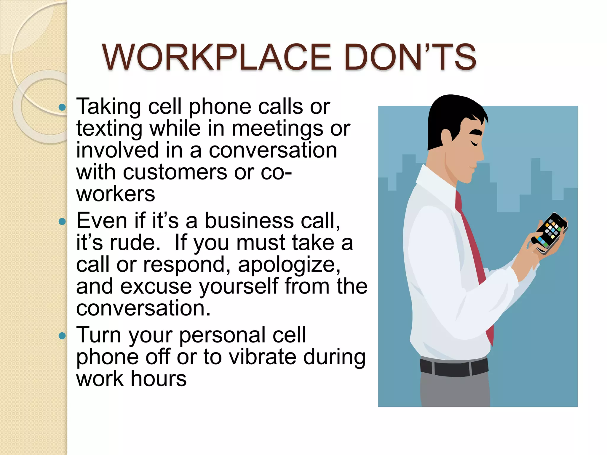 WORKPLACE DON’TS 
 Taking cell phone calls or 
texting while in meetings or 
involved in a conversation 
with customers or co-workers 
 Even if it’s a business call, 
it’s rude. If you must take a 
call or respond, apologize, 
and excuse yourself from the 
conversation. 
 Turn your personal cell 
phone off or to vibrate during 
work hours 
 