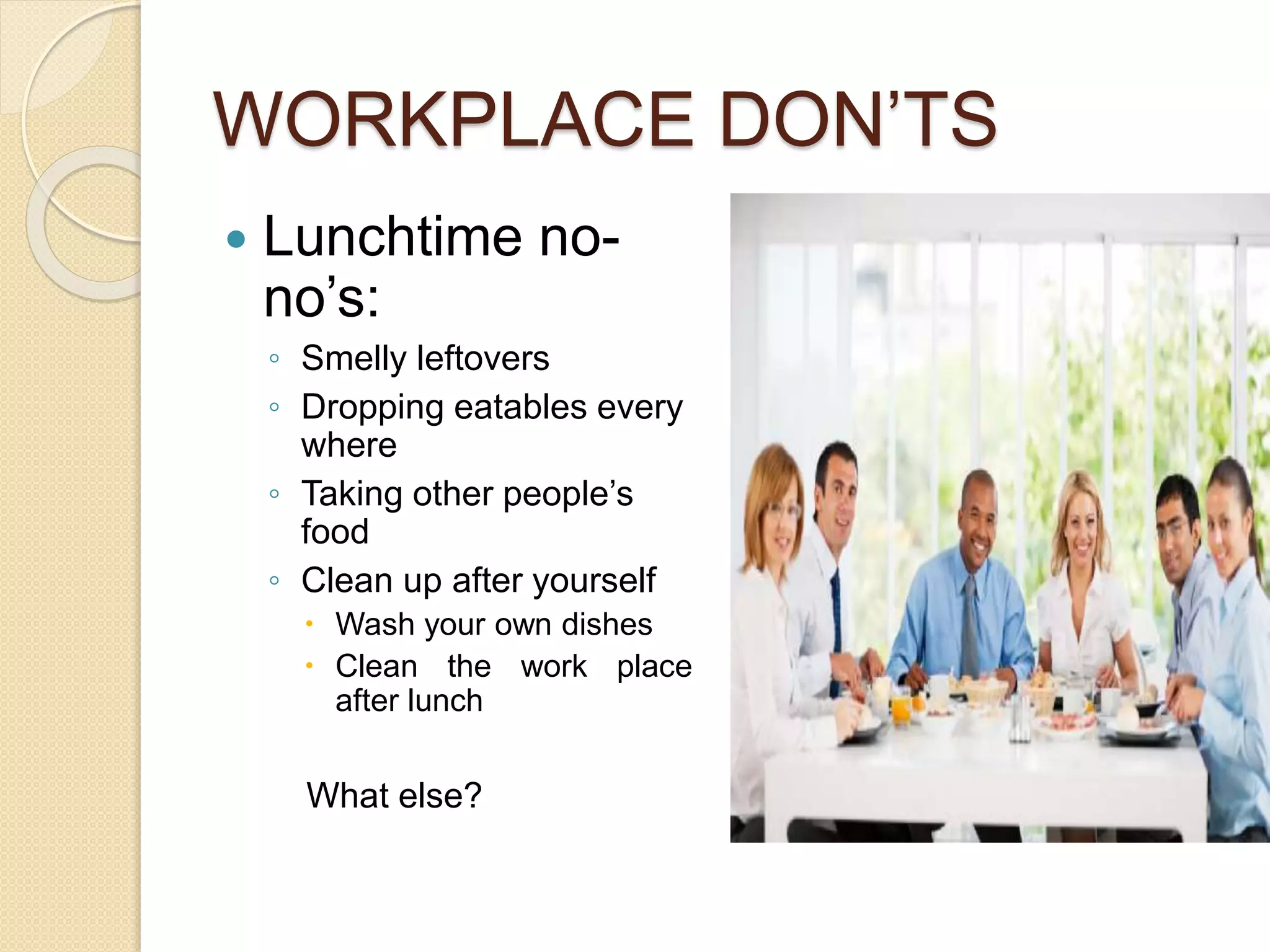 WORKPLACE DON’TS 
 Lunchtime no-no’s: 
◦ Smelly leftovers 
◦ Dropping eatables every 
where 
◦ Taking other people’s 
food 
◦ Clean up after yourself 
 Wash your own dishes 
 Clean the work place 
after lunch 
What else? 
 