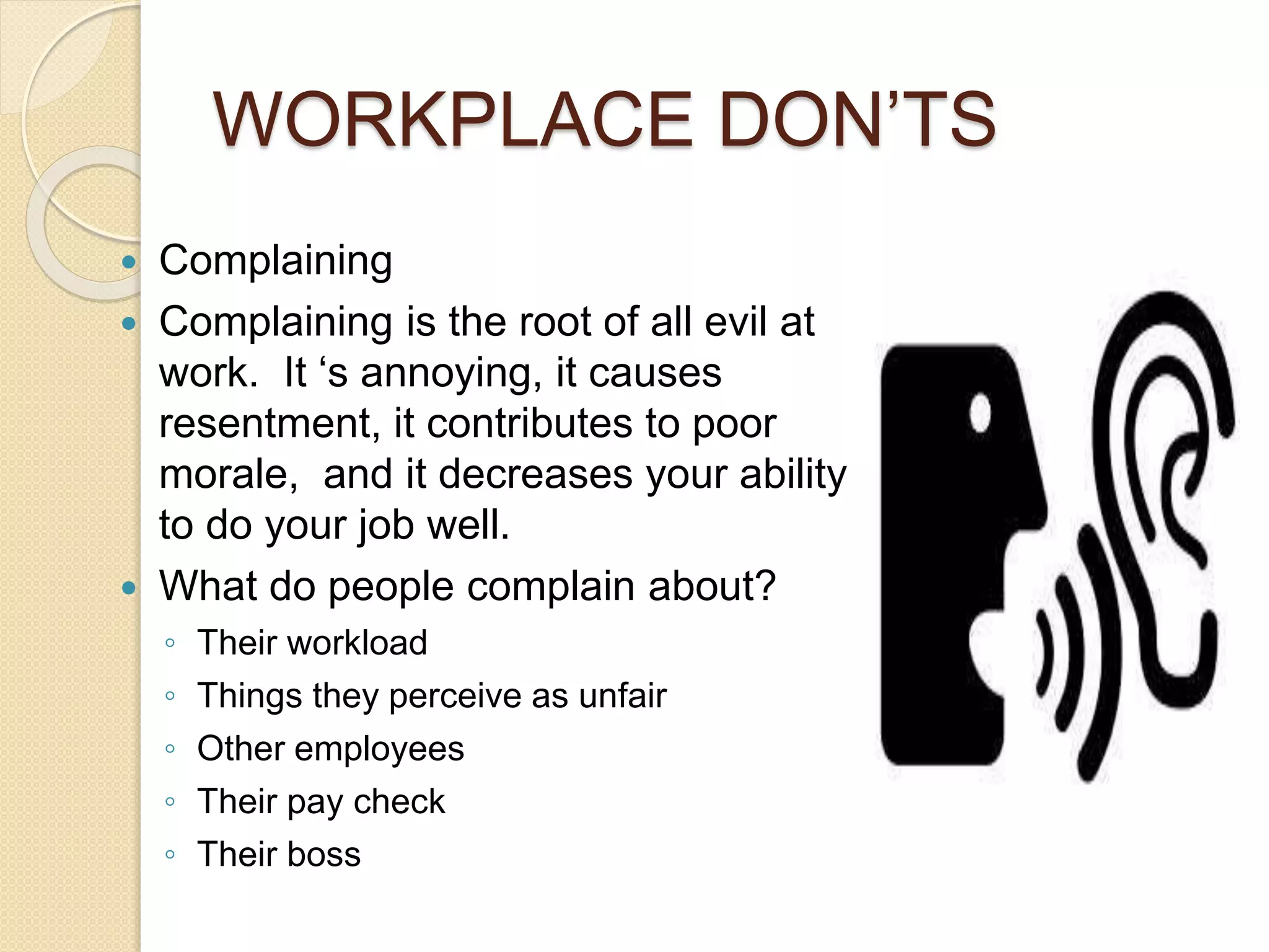 WORKPLACE DON’TS 
 Complaining 
 Complaining is the root of all evil at 
work. It ‘s annoying, it causes 
resentment, it contributes to poor 
morale, and it decreases your ability 
to do your job well. 
 What do people complain about? 
◦ Their workload 
◦ Things they perceive as unfair 
◦ Other employees 
◦ Their pay check 
◦ Their boss 
 