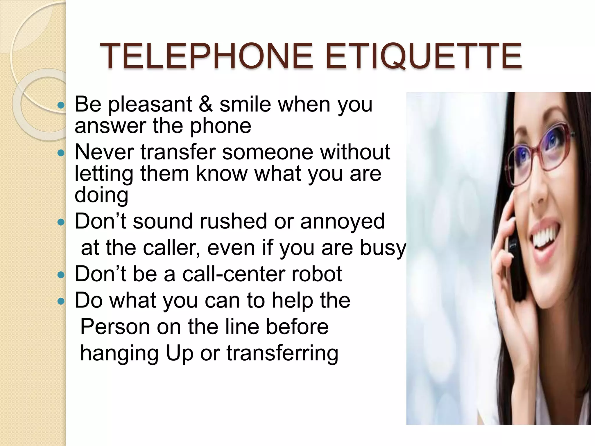TELEPHONE ETIQUETTE 
 Be pleasant & smile when you 
answer the phone 
 Never transfer someone without 
letting them know what you are 
doing 
 Don’t sound rushed or annoyed 
at the caller, even if you are busy! 
 Don’t be a call-center robot 
 Do what you can to help the 
Person on the line before 
hanging Up or transferring 
 