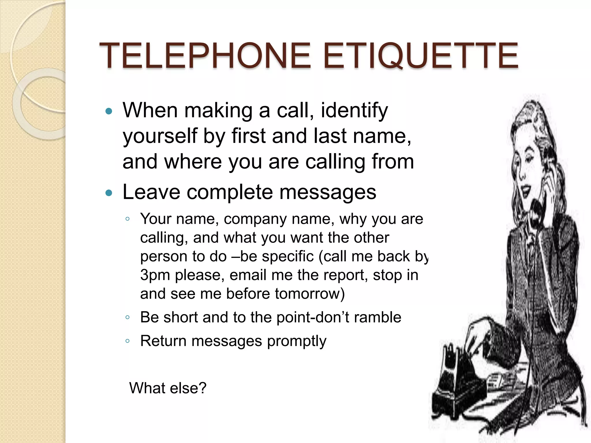 TELEPHONE ETIQUETTE 
 When making a call, identify 
yourself by first and last name, 
and where you are calling from 
 Leave complete messages 
◦ Your name, company name, why you are 
calling, and what you want the other 
person to do –be specific (call me back by 
3pm please, email me the report, stop in 
and see me before tomorrow) 
◦ Be short and to the point-don’t ramble 
◦ Return messages promptly 
What else? 
 