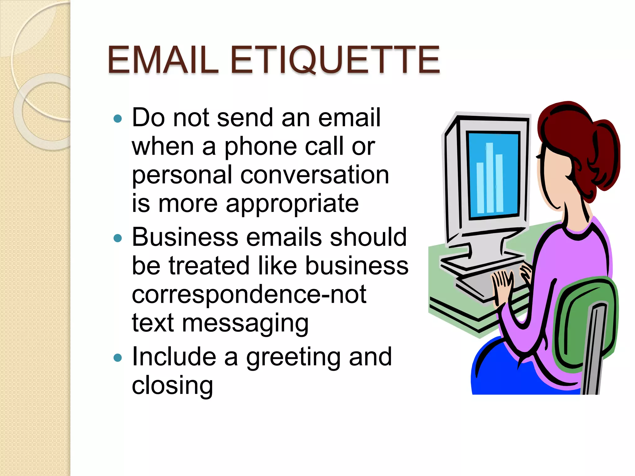 EMAIL ETIQUETTE 
 Do not send an email 
when a phone call or 
personal conversation 
is more appropriate 
 Business emails should 
be treated like business 
correspondence-not 
text messaging 
 Include a greeting and 
closing 
 