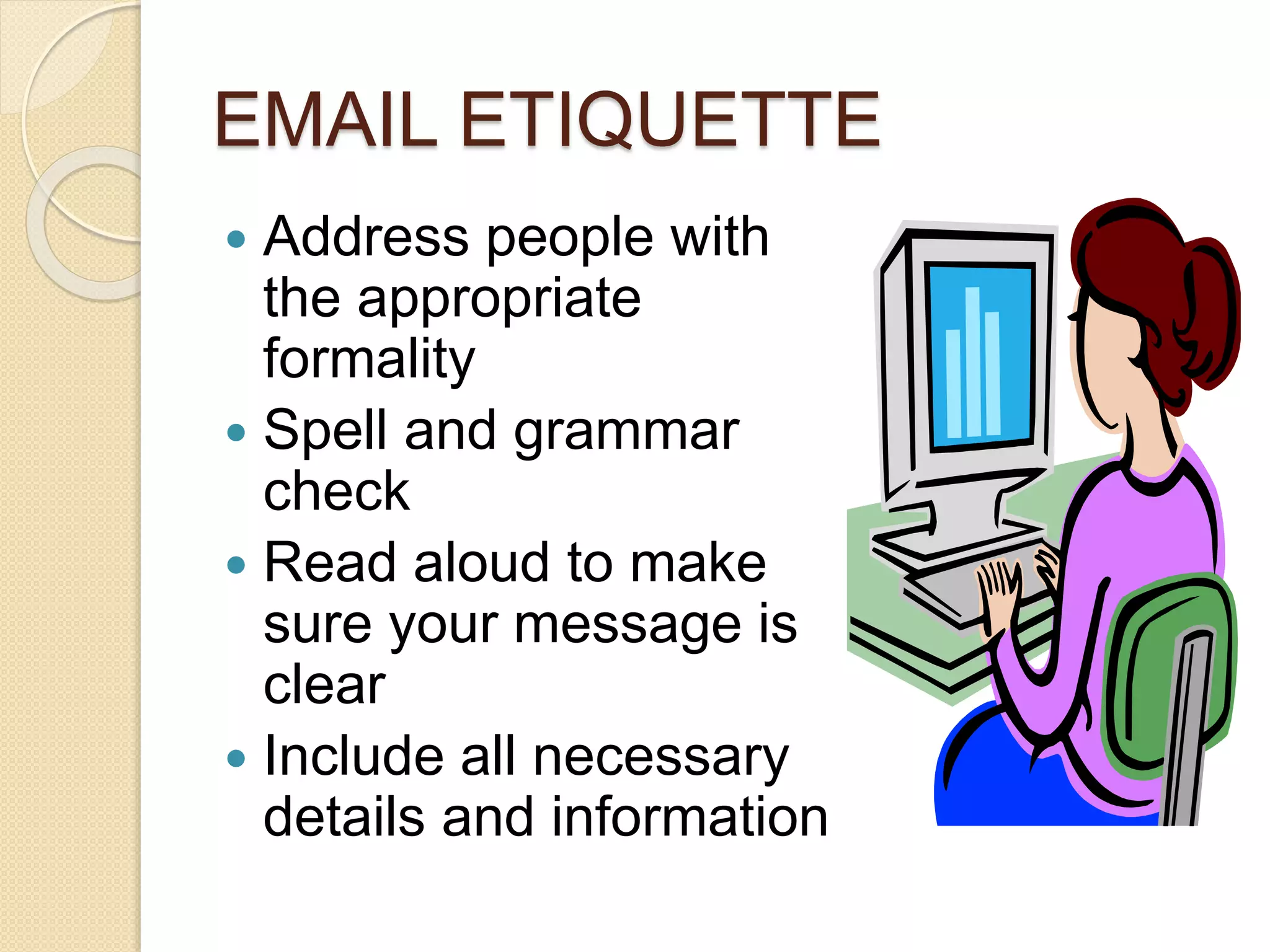 EMAIL ETIQUETTE 
 Address people with 
the appropriate 
formality 
 Spell and grammar 
check 
 Read aloud to make 
sure your message is 
clear 
 Include all necessary 
details and information 
 