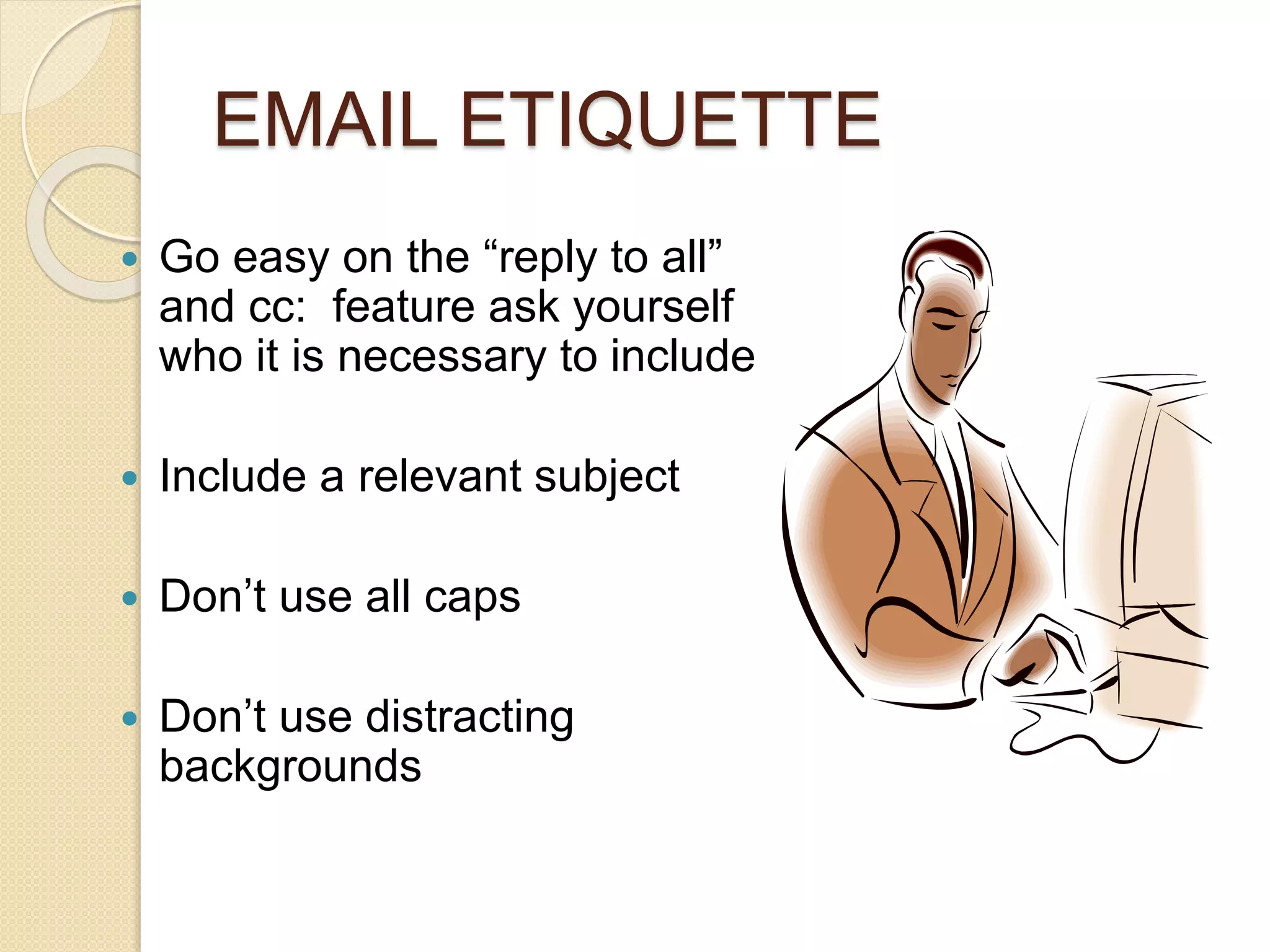 EMAIL ETIQUETTE 
 Go easy on the “reply to all” 
and cc: feature ask yourself 
who it is necessary to include 
 Include a relevant subject 
 Don’t use all caps 
 Don’t use distracting 
backgrounds 
 
