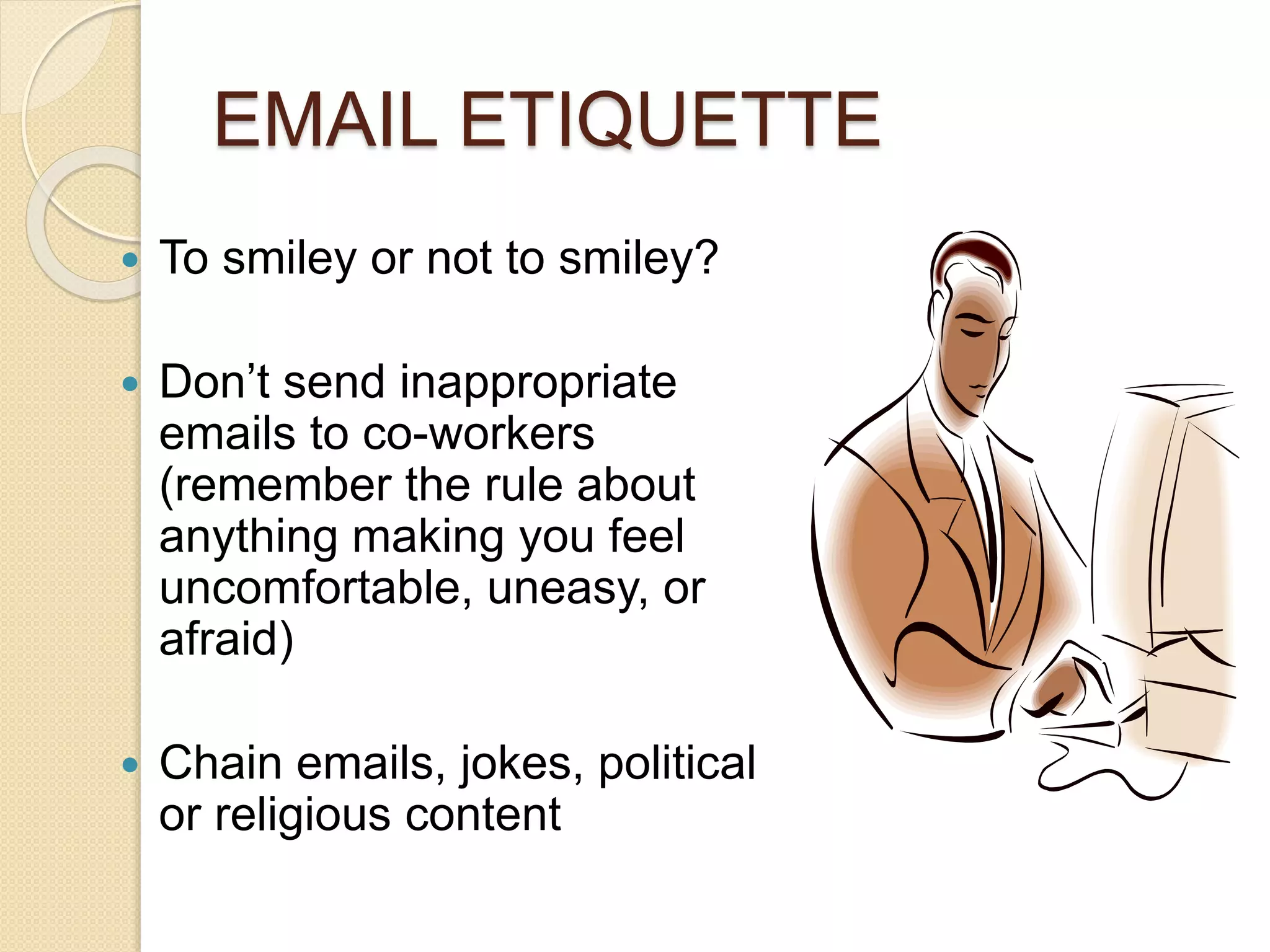 EMAIL ETIQUETTE 
 To smiley or not to smiley? 
 Don’t send inappropriate 
emails to co-workers 
(remember the rule about 
anything making you feel 
uncomfortable, uneasy, or 
afraid) 
 Chain emails, jokes, political 
or religious content 
 