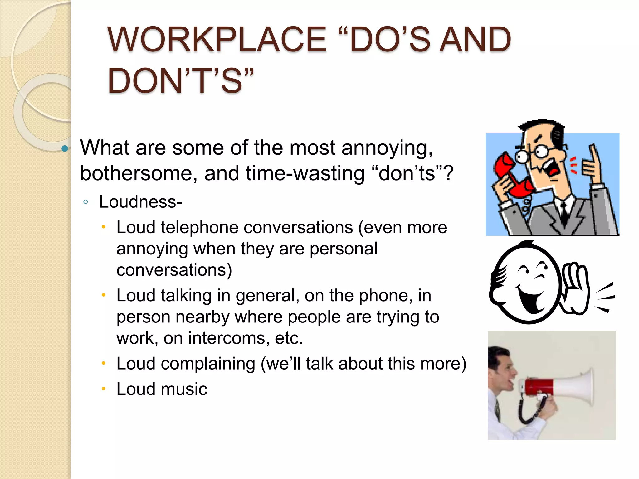 WORKPLACE “DO’S AND 
DON’T’S” 
 What are some of the most annoying, 
bothersome, and time-wasting “don’ts”? 
◦ Loudness- 
 Loud telephone conversations (even more 
annoying when they are personal 
conversations) 
 Loud talking in general, on the phone, in 
person nearby where people are trying to 
work, on intercoms, etc. 
 Loud complaining (we’ll talk about this more) 
 Loud music 
 
