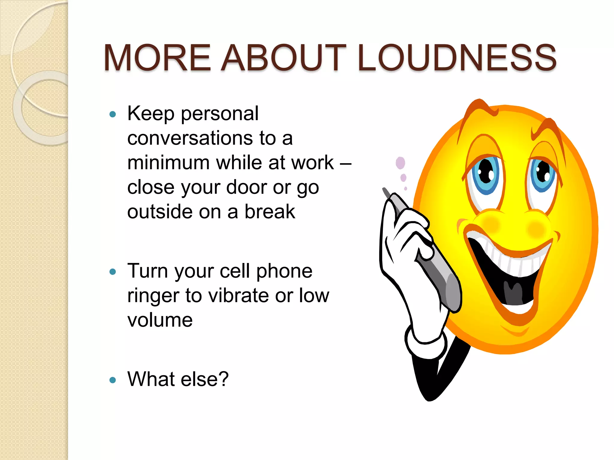 MORE ABOUT LOUDNESS 
 Keep personal 
conversations to a 
minimum while at work – 
close your door or go 
outside on a break 
 Turn your cell phone 
ringer to vibrate or low 
volume 
 What else? 
 