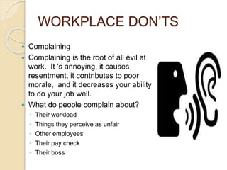 WORKPLACE DON’TS 
 Complaining 
 Complaining is the root of all evil at 
work. It ‘s annoying, it causes 
resentment, it contributes to poor 
morale, and it decreases your ability 
to do your job well. 
 What do people complain about? 
◦ Their workload 
◦ Things they perceive as unfair 
◦ Other employees 
◦ Their pay check 
◦ Their boss 
 