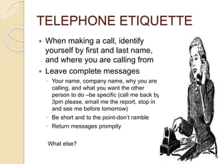 TELEPHONE ETIQUETTE 
 When making a call, identify 
yourself by first and last name, 
and where you are calling from 
 Leave complete messages 
◦ Your name, company name, why you are 
calling, and what you want the other 
person to do –be specific (call me back by 
3pm please, email me the report, stop in 
and see me before tomorrow) 
◦ Be short and to the point-don’t ramble 
◦ Return messages promptly 
What else? 
 