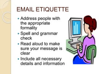 EMAIL ETIQUETTE 
 Address people with 
the appropriate 
formality 
 Spell and grammar 
check 
 Read aloud to make 
sure your message is 
clear 
 Include all necessary 
details and information 
 