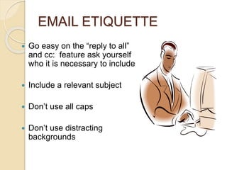 EMAIL ETIQUETTE 
 Go easy on the “reply to all” 
and cc: feature ask yourself 
who it is necessary to include 
 Include a relevant subject 
 Don’t use all caps 
 Don’t use distracting 
backgrounds 
 