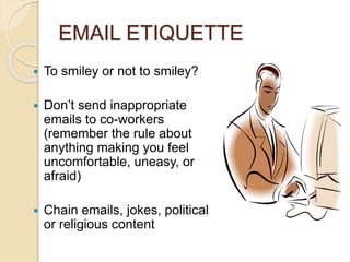 EMAIL ETIQUETTE 
 To smiley or not to smiley? 
 Don’t send inappropriate 
emails to co-workers 
(remember the rule about 
anything making you feel 
uncomfortable, uneasy, or 
afraid) 
 Chain emails, jokes, political 
or religious content 
 
