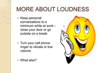 MORE ABOUT LOUDNESS 
 Keep personal 
conversations to a 
minimum while at work – 
close your door or go 
outside on a break 
 Turn your cell phone 
ringer to vibrate or low 
volume 
 What else? 
 
