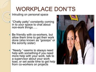 WORKPLACE DON’TS 
 Intruding on personal space 
 “Chatty patty”-constantly coming 
in to your space to chat about 
non-work things….. 
 Be friendly with co-workers, but 
allow them time to get their work 
done (also known as “gossips” or 
the sorority sister) 
 “Needy ”-seems to always need 
help with something-if you need 
more help with your work, talk to 
a supervisor about your work 
load, or set aside time to get help 
from co-workers on projects 
 