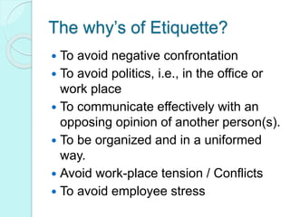 The why’s of Etiquette?
 To avoid negative confrontation
 To avoid politics, i.e., in the office or
work place
 To communicate effectively with an
opposing opinion of another person(s).
 To be organized and in a uniformed
way.
 Avoid work-place tension / Conflicts
 To avoid employee stress
 