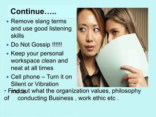• Find out what the organization values, philosophy
of conducting Business , work ethic etc .
Continue…..
 Remove slang terms
and use good listening
skills
 Do Not Gossip !!!!!!
 Keep your personal
workspace clean and
neat at all times
 Cell phone – Turn it on
Silent or Vibration
mode
 