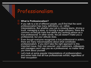 Professionalism 
 What is Professionalism? 
 If you talk to a lot of different people, you'll find that the word 
professionalism has many definitions—or, rather, 
interpretations. But whether your job is mowing lawns, driving a 
truck, managing a store, or running a large company, there are 
common on-the-job traits that define any working person as a 
true professional. In other words, the job doesn't make you a 
professional, but your attitude does. 
 Even though everyone recognizes a true professional in action, 
there are many misconceptions about what constitutes 
professionalism. If you don't take the right approach to this 
important issue, then rest assured: your customers, colleagues, 
and managers won't see you as a professional, no matter what 
you think about yourself. 
 Let's look at some popular interpretations of professionalism, 
and some traits that all true professionals exhibit, regardless of 
their occupation 
 