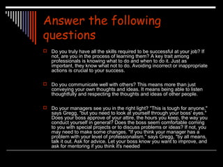 Answer the following 
questions 
 Do you truly have all the skills required to be successful at your job? If 
not, are you in the process of learning them? A key trait among 
professionals is knowing what to do and when to do it. Just as 
important, they know what not to do. Avoiding incorrect or inappropriate 
actions is crucial to your success. 
 Do you communicate well with others? This means more than just 
conveying your own thoughts and ideas. It means being able to listen 
thoughtfully and respecting the thoughts and ideas of other people. 
 Do your managers see you in the right light? "This is tough for anyone," 
says Gregg, "but you need to look at yourself through your boss' eyes." 
Does your boss approve of your attire, the hours you keep, the way you 
conduct yourself in general? Does the boss seem comfortable coming 
to you with special projects or to discuss problems or ideas? If not, you 
may need to make some changes. "If you think your manager has a 
problem with your level of professionalism," says Gregg, "by all means, 
talk it out. Ask for advice. Let your boss know you want to improve, and 
ask for mentoring if you think it's needed 
 