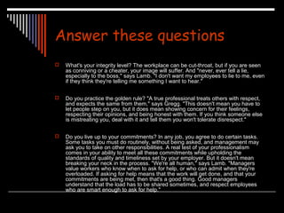 Answer these questions 
 What's your integrity level? The workplace can be cut-throat, but if you are seen 
as conniving or a cheater, your image will suffer. And "never, ever tell a lie, 
especially to the boss," says Lamb. "I don't want my employees to lie to me, even 
if they think they're telling me something I want to hear." 
 Do you practice the golden rule? "A true professional treats others with respect, 
and expects the same from them," says Gregg. "This doesn't mean you have to 
let people step on you, but it does mean showing concern for their feelings, 
respecting their opinions, and being honest with them. If you think someone else 
is mistreating you, deal with it and tell them you won't tolerate disrespect." 
 Do you live up to your commitments? In any job, you agree to do certain tasks. 
Some tasks you must do routinely, without being asked, and management may 
ask you to take on other responsibilities. A real test of your professionalism 
comes in your ability to meet all these commitments while upholding the 
standards of quality and timeliness set by your employer. But it doesn't mean 
breaking your neck in the process. "We're all human," says Lamb. "Managers 
value workers who know when to ask for help, or who can admit when they're 
overloaded. If asking for help means that the work will get done, and that your 
commitments are being met, then that's a good thing. Good managers 
understand that the load has to be shared sometimes, and respect employees 
who are smart enough to ask for help." 
 