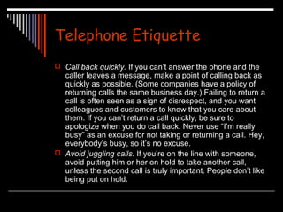 Telephone Etiquette 
 Call back quickly. If you can’t answer the phone and the 
caller leaves a message, make a point of calling back as 
quickly as possible. (Some companies have a policy of 
returning calls the same business day.) Failing to return a 
call is often seen as a sign of disrespect, and you want 
colleagues and customers to know that you care about 
them. If you can’t return a call quickly, be sure to 
apologize when you do call back. Never use “I’m really 
busy” as an excuse for not taking or returning a call. Hey, 
everybody’s busy, so it’s no excuse. 
 Avoid juggling calls. If you’re on the line with someone, 
avoid putting him or her on hold to take another call, 
unless the second call is truly important. People don’t like 
being put on hold. 
 