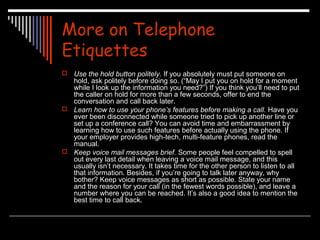 More on Telephone 
Etiquettes 
 Use the hold button politely. If you absolutely must put someone on 
hold, ask politely before doing so. (“May I put you on hold for a moment 
while I look up the information you need?”) If you think you’ll need to put 
the caller on hold for more than a few seconds, offer to end the 
conversation and call back later. 
 Learn how to use your phone’s features before making a call. Have you 
ever been disconnected while someone tried to pick up another line or 
set up a conference call? You can avoid time and embarrassment by 
learning how to use such features before actually using the phone. If 
your employer provides high-tech, multi-feature phones, read the 
manual. 
 Keep voice mail messages brief. Some people feel compelled to spell 
out every last detail when leaving a voice mail message, and this 
usually isn’t necessary. It takes time for the other person to listen to all 
that information. Besides, if you’re going to talk later anyway, why 
bother? Keep voice messages as short as possible. State your name 
and the reason for your call (in the fewest words possible), and leave a 
number where you can be reached. It’s also a good idea to mention the 
best time to call back. 
 