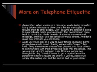 More on Telephone Etiquette 
 Remember: When you leave a message, you’re being recorded. 
Many voice mail systems allow users to save messages or 
forward them to other people. Don’t assume the listener is going 
to automatically delete your message; if he doesn’t it can come 
back to haunt you. Never be rude or abusive in a voice mail 
message, and never use obscenities or make threats. And don’t 
make any promises you can’t keep! 
 Don’t use voice mail as a way to avoid talking to people. Some 
people have made an art of using voice mail to “screen” their 
calls. They almost never answer their phones, and force others 
to communicate with them by leaving voice mail messages. This 
wastes time, and it’s just plain rude. Besides, people see 
through this ploy. You don’t want to get a reputation as the 
person who never answers the phone; if you do, people will 
simply stop calling you, and this can be bad for your career 
 