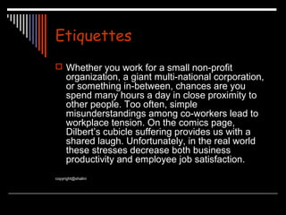 Etiquettes 
 Whether you work for a small non-profit 
organization, a giant multi-national corporation, 
or something in-between, chances are you 
spend many hours a day in close proximity to 
other people. Too often, simple 
misunderstandings among co-workers lead to 
workplace tension. On the comics page, 
Dilbert’s cubicle suffering provides us with a 
shared laugh. Unfortunately, in the real world 
these stresses decrease both business 
productivity and employee job satisfaction. 
copyright@shalini 
 