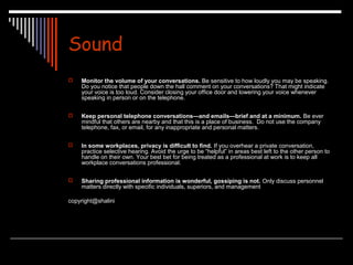 Sound 
 Monitor the volume of your conversations. Be sensitive to how loudly you may be speaking. 
Do you notice that people down the hall comment on your conversations? That might indicate 
your voice is too loud. Consider closing your office door and lowering your voice whenever 
speaking in person or on the telephone. 
 Keep personal telephone conversations—and emails—brief and at a minimum. Be ever 
mindful that others are nearby and that this is a place of business. Do not use the company 
telephone, fax, or email, for any inappropriate and personal matters. 
 In some workplaces, privacy is difficult to find. If you overhear a private conversation, 
practice selective hearing. Avoid the urge to be “helpful” in areas best left to the other person to 
handle on their own. Your best bet for being treated as a professional at work is to keep all 
workplace conversations professional. 
 Sharing professional information is wonderful, gossiping is not. Only discuss personnel 
matters directly with specific individuals, superiors, and management 
copyright@shalini 
 