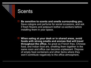 Scents 
 Be sensitive to scents and smells surrounding you. 
Save cologne and perfume for social occasions, and ask 
if fresh flowers and potpourri bother co-workers before 
installing them in your space. 
 When eating at your desk or in shared areas, avoid 
foods with strong smells and aromas that will travel 
throughout the office. As great as French fries, Chinese 
food, and Indian food are, smelling them together in the 
same room and office can become unpleasant. Dispose 
of empty food containers and other items where they 
won’t contribute negatively to the office atmosphere. 
 