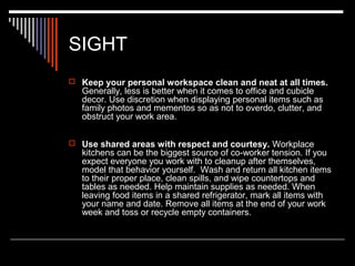 SIGHT 
 Keep your personal workspace clean and neat at all times. 
Generally, less is better when it comes to office and cubicle 
decor. Use discretion when displaying personal items such as 
family photos and mementos so as not to overdo, clutter, and 
obstruct your work area. 
 Use shared areas with respect and courtesy. Workplace 
kitchens can be the biggest source of co-worker tension. If you 
expect everyone you work with to cleanup after themselves, 
model that behavior yourself. Wash and return all kitchen items 
to their proper place, clean spills, and wipe countertops and 
tables as needed. Help maintain supplies as needed. When 
leaving food items in a shared refrigerator, mark all items with 
your name and date. Remove all items at the end of your work 
week and toss or recycle empty containers. 
 