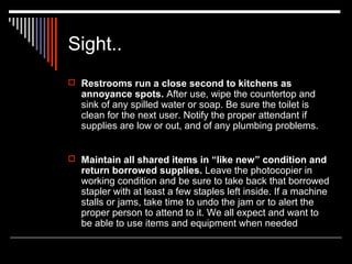 Sight.. 
 Restrooms run a close second to kitchens as 
annoyance spots. After use, wipe the countertop and 
sink of any spilled water or soap. Be sure the toilet is 
clean for the next user. Notify the proper attendant if 
supplies are low or out, and of any plumbing problems. 
 Maintain all shared items in “like new” condition and 
return borrowed supplies. Leave the photocopier in 
working condition and be sure to take back that borrowed 
stapler with at least a few staples left inside. If a machine 
stalls or jams, take time to undo the jam or to alert the 
proper person to attend to it. We all expect and want to 
be able to use items and equipment when needed 
 