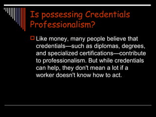 Is possessing Credentials 
Professionalism? 
 Like money, many people believe that 
credentials—such as diplomas, degrees, 
and specialized certifications—contribute 
to professionalism. But while credentials 
can help, they don't mean a lot if a 
worker doesn't know how to act. 
 