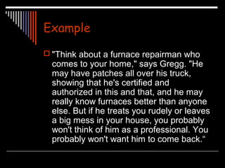 Example 
 "Think about a furnace repairman who 
comes to your home," says Gregg. "He 
may have patches all over his truck, 
showing that he's certified and 
authorized in this and that, and he may 
really know furnaces better than anyone 
else. But if he treats you rudely or leaves 
a big mess in your house, you probably 
won't think of him as a professional. You 
probably won't want him to come back.“ 
 