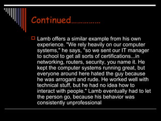 Continued…………… 
 Lamb offers a similar example from his own 
experience. "We rely heavily on our computer 
systems," he says, "so we sent our IT manager 
to school to get all sorts of certifications...in 
networking, routers, security, you name it. He 
kept the computer systems running great, but 
everyone around here hated the guy because 
he was arrogant and rude. He worked well with 
technical stuff, but he had no idea how to 
interact with people." Lamb eventually had to let 
the person go, because his behavior was 
consistently unprofessional 
 