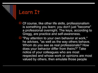 Learn It 
 Of course, like other life skills, professionalism 
is something you learn; you don't just "become" 
a professional overnight. The keys, according to 
Gregg, are practice and self-awareness. 
 "Pay attention to your own behavior at work," 
he advises, "as well as the way others behave. 
Whom do you see as real professionals? How 
does your behavior differ from theirs?" Take 
notice of your colleagues who are most 
respected and whose work or opinions are most 
valued by others, then emulate those people 
 